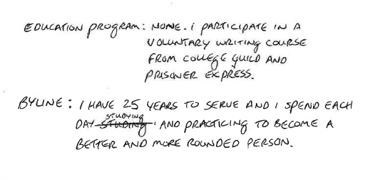 Education Program: None. I participate in a voluntary writing course from college guild and prisoner express. Byline: I have 25 years to serve and I spend each day studying and practicing to become a better and more rounded person.