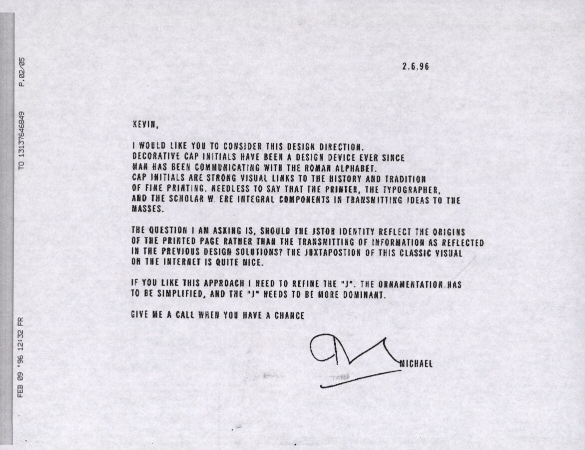 A black-and-white scanned memo dated 2.6.96 from "Michael" to "Kevin" discussing the design direction for JSTOR's identity. The text reads: KEVIN, I WOULD LIKE YOU TO CONSIDER THIS DESIGN DIRECTION. DECORATIVE CAP INITIALS HAVE BEEN A DESIGN DEVICE EVER SINCE MAN HAS BEEN COMMUNICATING WITH THE ROMAN ALPHABET. CAP INITIALS ARE STRONG VISUAL LINKS TO THE HISTORY AND TRADITION OF FINE PRINTING. NEEDLESS TO SAY THAT THE PRINTER, THE TYPOGRAPHER, AND THE SCHOLAR WERE INTEGRAL COMPONENTS IN TRANSMITTING IDEAS TO THE MASSES. THE QUESTION I AM ASKING IS, SHOULD THE JSTOR IDENTITY REFLECT THE ORIGINS OF THE PRINTED PAGE RATHER THAN THE TRANSMITTING OF INFORMATION AS REFLECTED IN THE PREVIOUS DESIGN SOLUTIONS? THE JUXTAPOSITION OF THIS CLASSIC VISUAL ON THE INTERNET IS QUITE NICE. IF YOU LIKE THIS APPROACH I NEED TO REFINE THE "J". THE ORNAMENTATION HAS TO BE SIMPLIFIED, AND THE "J" NEEDS TO BE MORE DOMINANT. GIVE ME A CALL WHEN YOU HAVE A CHANCE [signature] MICHAEL