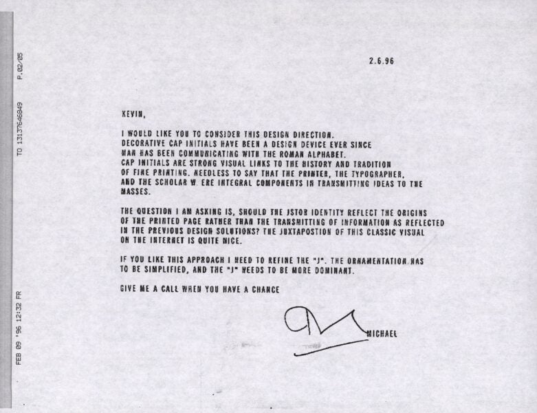 A black-and-white scanned memo dated 2.6.96 from "Michael" to "Kevin" discussing the design direction for JSTOR's identity. The text reads: KEVIN, I WOULD LIKE YOU TO CONSIDER THIS DESIGN DIRECTION. DECORATIVE CAP INITIALS HAVE BEEN A DESIGN DEVICE EVER SINCE MAN HAS BEEN COMMUNICATING WITH THE ROMAN ALPHABET. CAP INITIALS ARE STRONG VISUAL LINKS TO THE HISTORY AND TRADITION OF FINE PRINTING. NEEDLESS TO SAY THAT THE PRINTER, THE TYPOGRAPHER, AND THE SCHOLAR WERE INTEGRAL COMPONENTS IN TRANSMITTING IDEAS TO THE MASSES. THE QUESTION I AM ASKING IS, SHOULD THE JSTOR IDENTITY REFLECT THE ORIGINS OF THE PRINTED PAGE RATHER THAN THE TRANSMITTING OF INFORMATION AS REFLECTED IN THE PREVIOUS DESIGN SOLUTIONS? THE JUXTAPOSITION OF THIS CLASSIC VISUAL ON THE INTERNET IS QUITE NICE. IF YOU LIKE THIS APPROACH I NEED TO REFINE THE "J". THE ORNAMENTATION HAS TO BE SIMPLIFIED, AND THE "J" NEEDS TO BE MORE DOMINANT. GIVE ME A CALL WHEN YOU HAVE A CHANCE [signature] MICHAEL
