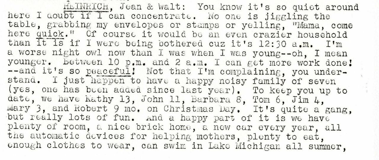 Detail of a typewritten page showing part of an update on the author's life for an alumni newsletter. Transcript: HEINRICH, Jean & Walt: You know it's so quiet around here I doubt if I can concentrate. No one is jiggling the table, grabbing my envelopes or stamps or yelling, "Mama, come here quick." Of course it would be an even crazier household than it is if I were being bothered cuz it's 12:30 a.m. I'm a worse night owl now than I was when I was young--oh, I mean younger. Between 10 p.m. and 2 a.m. I can get more work done! --and it's so peaceful! Not that I'm complaining, you understand. I just happen to have a happy noisy family of seven (yes, one has been added since last year). To keep you up to date, we have Kathy 13, John 11, Barbara 8, Tom 6, Jim 4, Mary 3, and Robert 9 mo. on Christmas Day. It's quite a gang, but really lots of fun. And a happy part of it is we have plenty of room, a nice brick home, a new car every year, all the automatic devices for helping mothers, plenty to eat, enough clothes to wear, can swim in Lake Michigan all summer,