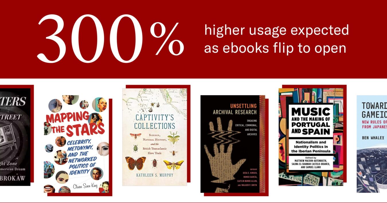 Graphic with large white text on a red background reading ‘300% higher usage expected as ebooks flip to open.’ Below, a row of scholarly book covers: Mapping the Stars; Captivity’s Collections; Unsettling Archival Research; Music and the Making of Portugal and Spain; and Toward a Gameful… by Ben Whaley.