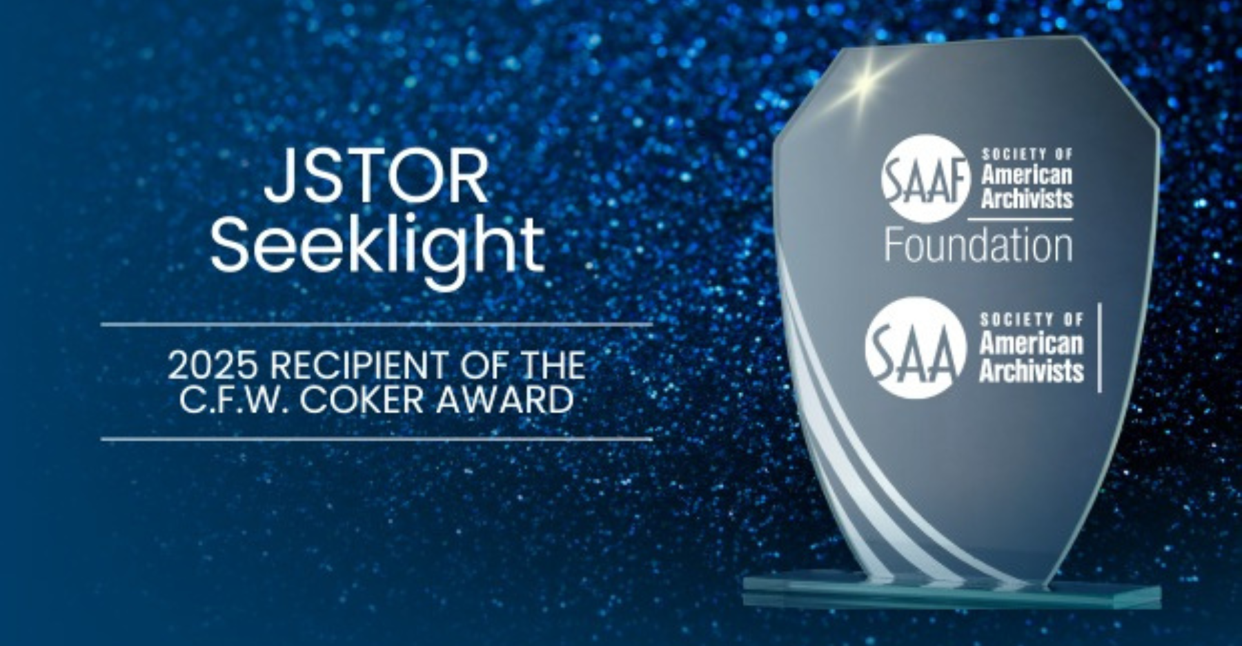 A glass award plaque on a sparkling blue background. The text on the plaque and image reads: “JSTOR Seeklight, 2025 Recipient of the C.F.W. Coker Award.” It also includes the Society of American Archivists Foundation logos.